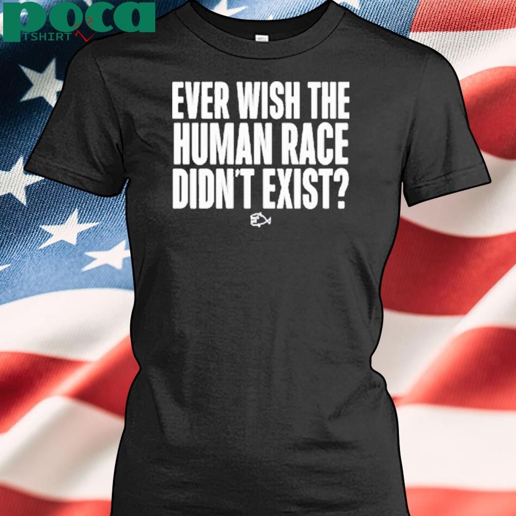 Ever Wish The Human Race Didn’t Exist Shirt