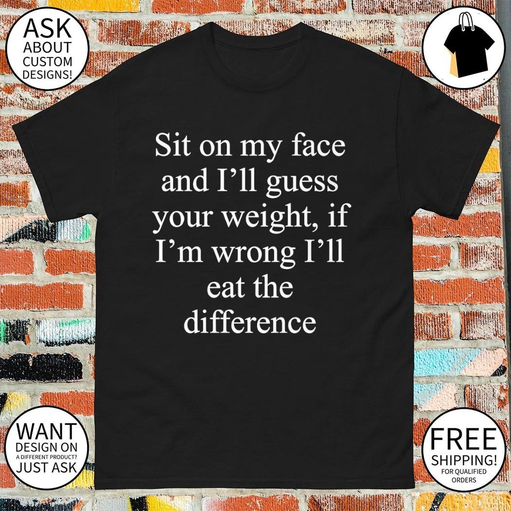 Guess the difference sit on my face and I’ll guess your weight if I’m wrong I’ll eat the difference shirt