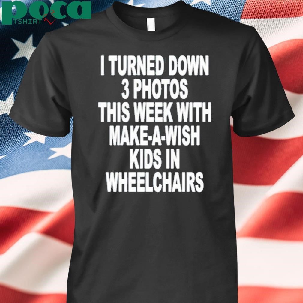 I Turned Down 3 Photos This Week With Make A Wish Kids In Wheelchairs Shirt