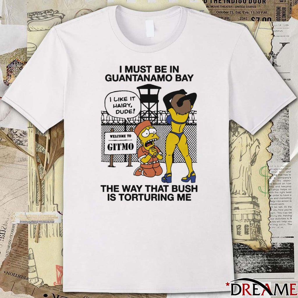 I Must Be In Guantanamo Bay The Way That Bush Is Torturing Me That Go Hard t-shirt