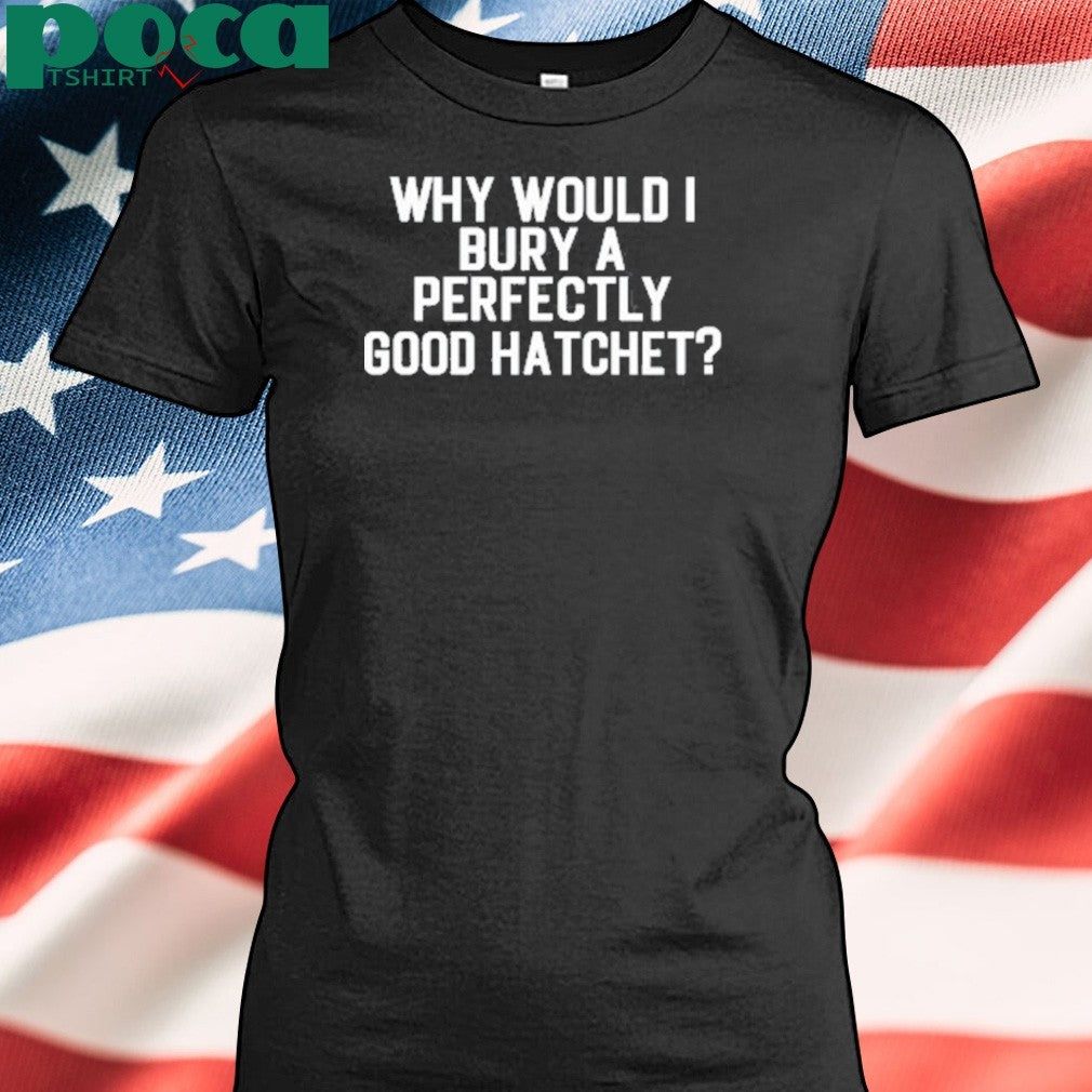 Why Would Bury A Perfectly Good Hatchet Shirt