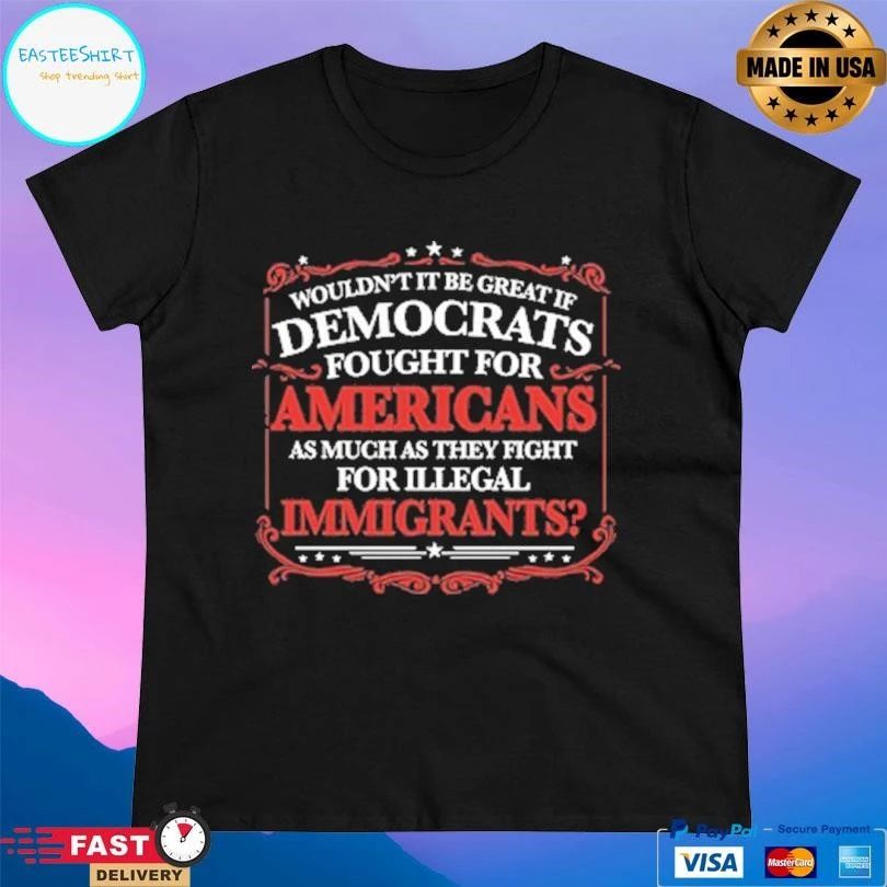 Wouldn’t It Be Great If Democrats Fought For Americans As Much As They Fight For Illegal Immigrants T-shirts