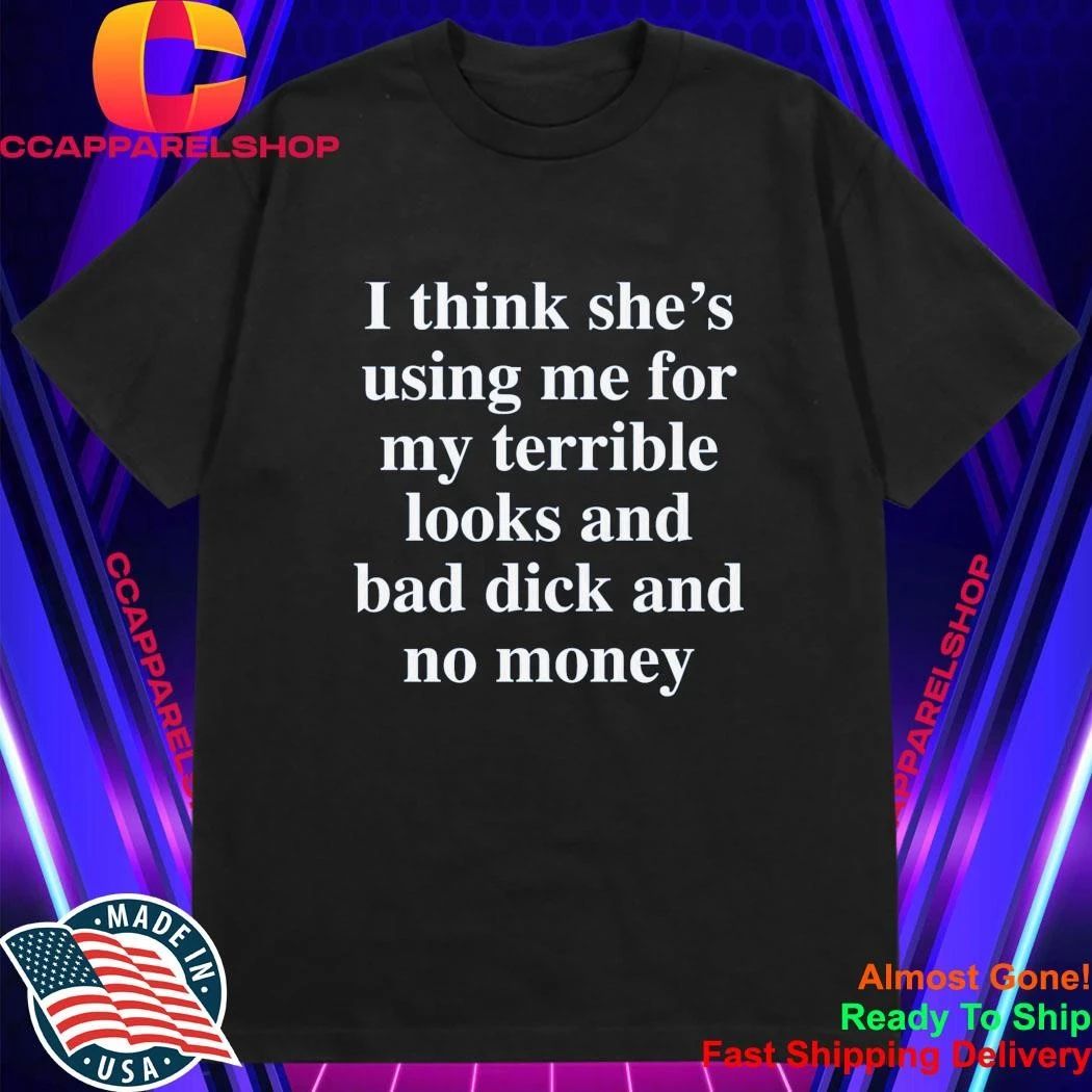 I Think She’S Using Me For My Terrible Looks And No Money And Bad Shirt